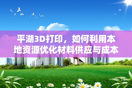 平湖3D打印，如何利用本地资源优化材料供应与成本控制？