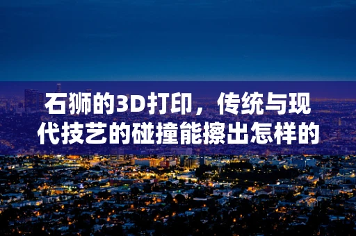 石狮的3D打印，传统与现代技艺的碰撞能擦出怎样的火花？