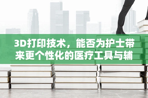 3D打印技术，能否为护士带来更个性化的医疗工具与辅助设备？