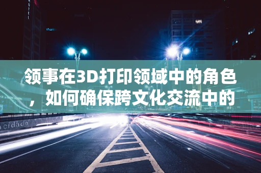 领事在3D打印领域中的角色，如何确保跨文化交流中的技术兼容性？