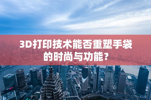 3D打印技术能否重塑手袋的时尚与功能？