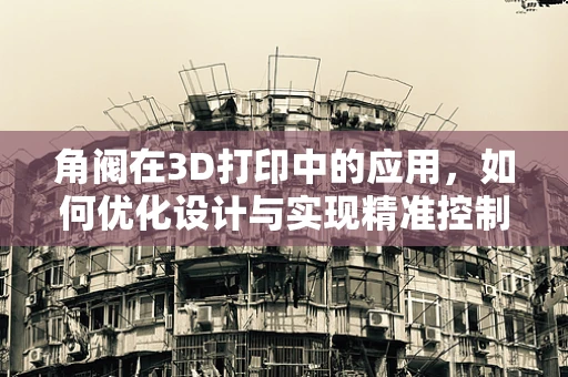 角阀在3D打印中的应用，如何优化设计与实现精准控制？