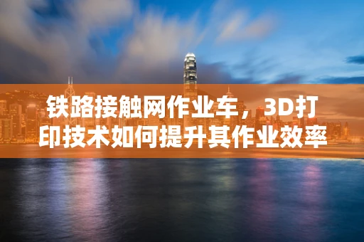 铁路接触网作业车，3D打印技术如何提升其作业效率与安全性？