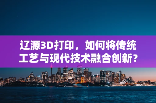 辽源3D打印，如何将传统工艺与现代技术融合创新？