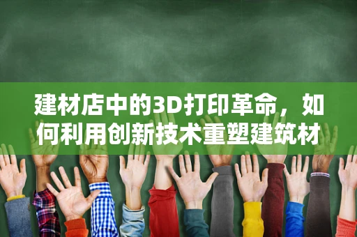 建材店中的3D打印革命，如何利用创新技术重塑建筑材料市场？