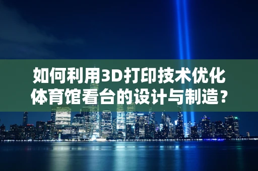 如何利用3D打印技术优化体育馆看台的设计与制造？