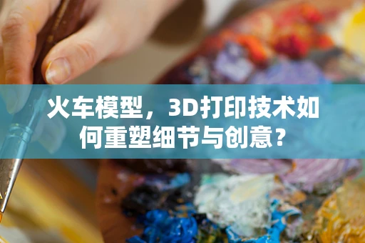 火车模型，3D打印技术如何重塑细节与创意？