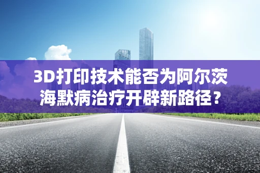 3D打印技术能否为阿尔茨海默病治疗开辟新路径？