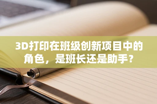 3D打印在班级创新项目中的角色，是班长还是助手？