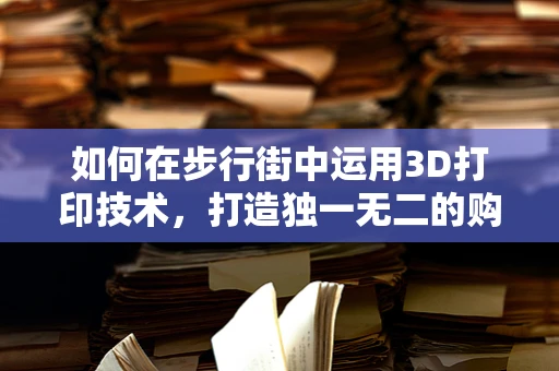 如何在步行街中运用3D打印技术，打造独一无二的购物体验？