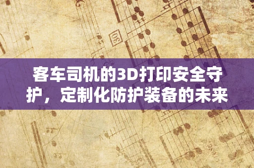 客车司机的3D打印安全守护，定制化防护装备的未来？