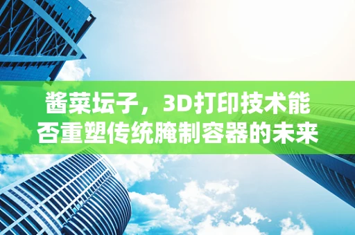 酱菜坛子，3D打印技术能否重塑传统腌制容器的未来？