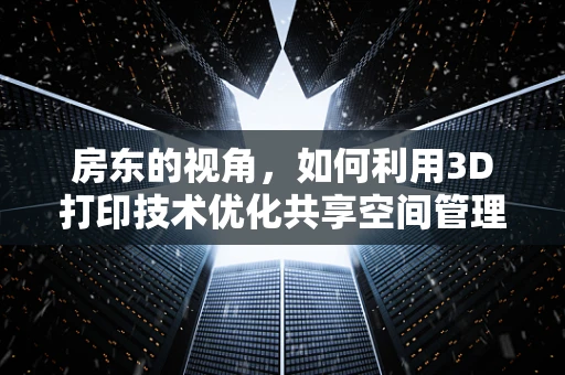 房东的视角，如何利用3D打印技术优化共享空间管理？
