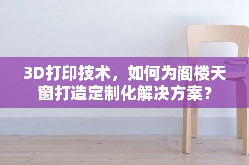 3D打印技术，如何为阁楼天窗打造定制化解决方案？