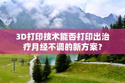 3D打印技术能否打印出治疗月经不调的新方案？