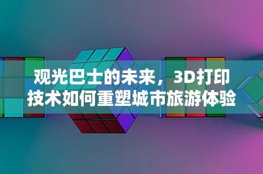 观光巴士的未来，3D打印技术如何重塑城市旅游体验？