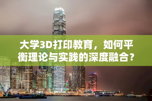 大学3D打印教育，如何平衡理论与实践的深度融合？