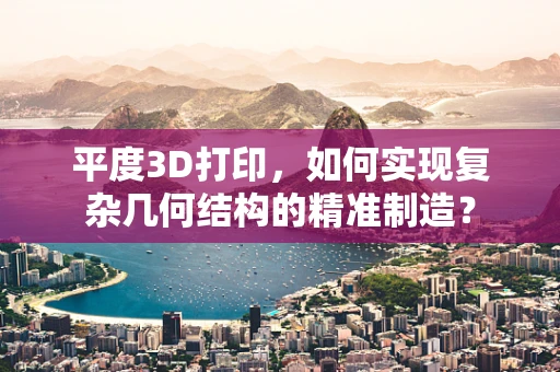 平度3D打印，如何实现复杂几何结构的精准制造？