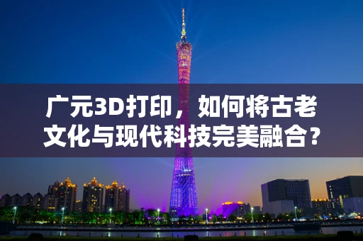 广元3D打印，如何将古老文化与现代科技完美融合？