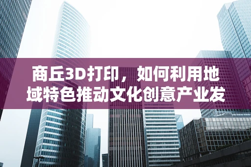 商丘3D打印，如何利用地域特色推动文化创意产业发展？