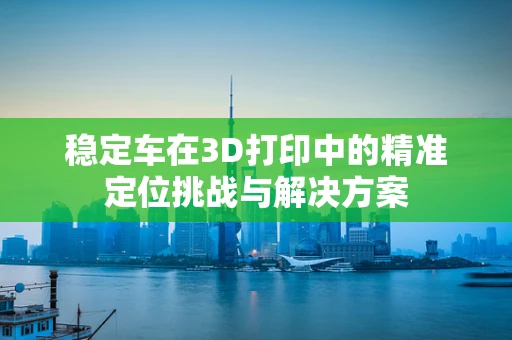 稳定车在3D打印中的精准定位挑战与解决方案
