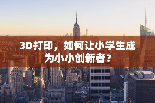 3D打印，如何让小学生成为小小创新者？
