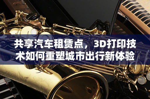 共享汽车租赁点，3D打印技术如何重塑城市出行新体验？