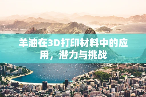 羊油在3D打印材料中的应用，潜力与挑战