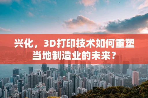 兴化，3D打印技术如何重塑当地制造业的未来？