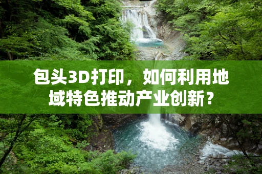 包头3D打印，如何利用地域特色推动产业创新？