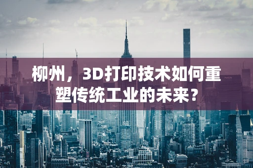 柳州，3D打印技术如何重塑传统工业的未来？