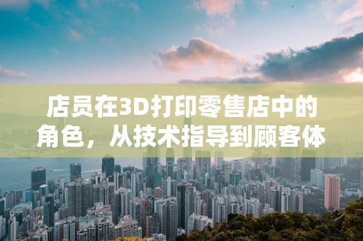 店员在3D打印零售店中的角色，从技术指导到顾客体验的桥梁
