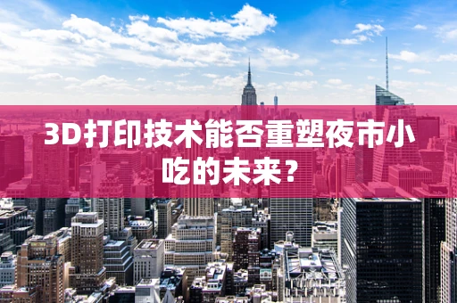 3D打印技术能否重塑夜市小吃的未来？