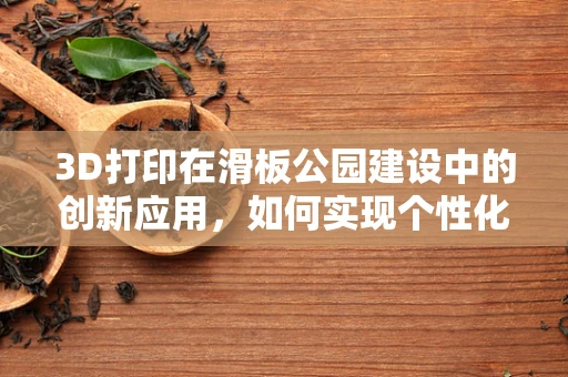 3D打印在滑板公园建设中的创新应用，如何实现个性化定制与可持续性？