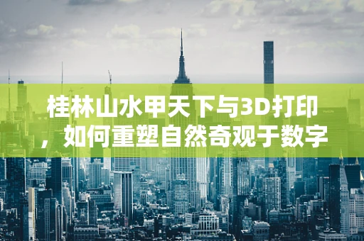 桂林山水甲天下与3D打印，如何重塑自然奇观于数字世界？