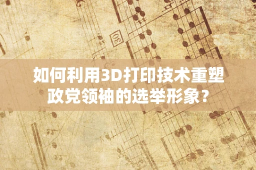 如何利用3D打印技术重塑政党领袖的选举形象？