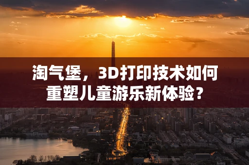 淘气堡，3D打印技术如何重塑儿童游乐新体验？