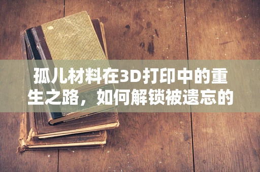 孤儿材料在3D打印中的重生之路，如何解锁被遗忘的潜力？