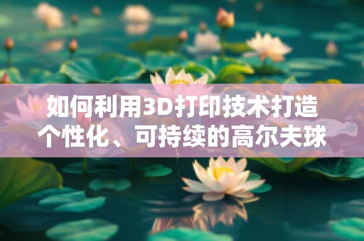 如何利用3D打印技术打造个性化、可持续的高尔夫球场会所？