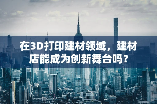 在3D打印建材领域，建材店能成为创新舞台吗？