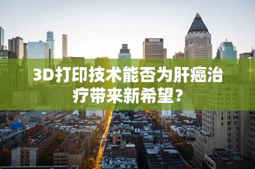 3D打印技术能否为肝癌治疗带来新希望？