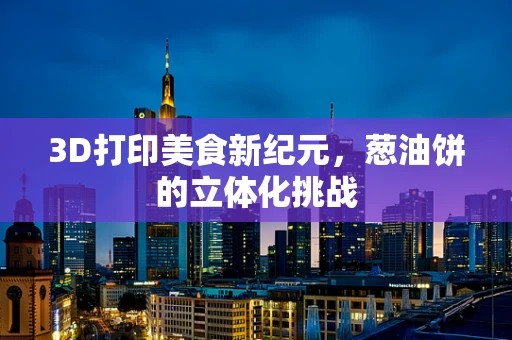3D打印美食新纪元，葱油饼的立体化挑战