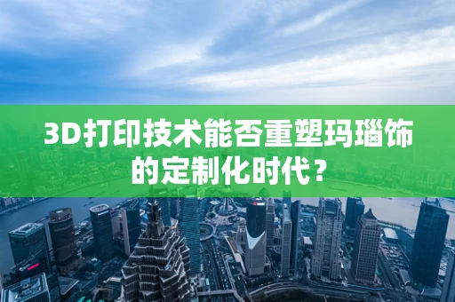 3D打印技术能否重塑玛瑙饰的定制化时代？