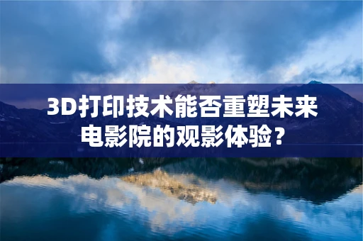 3D打印技术能否重塑未来电影院的观影体验？