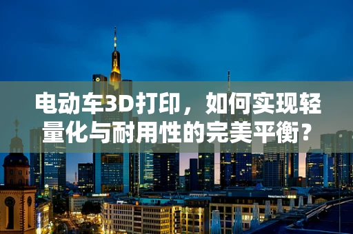 电动车3D打印，如何实现轻量化与耐用性的完美平衡？