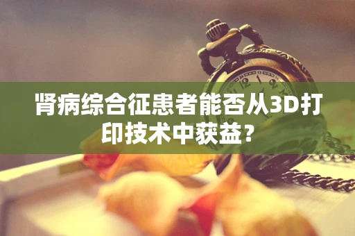 肾病综合征患者能否从3D打印技术中获益？