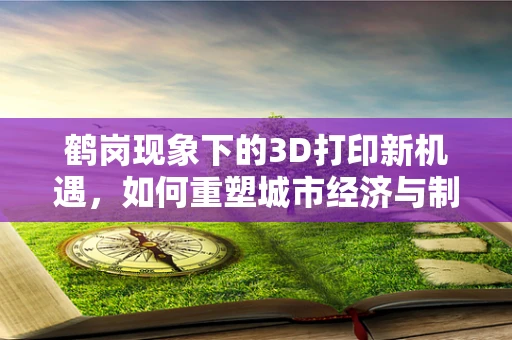 鹤岗现象下的3D打印新机遇，如何重塑城市经济与制造业的未来？