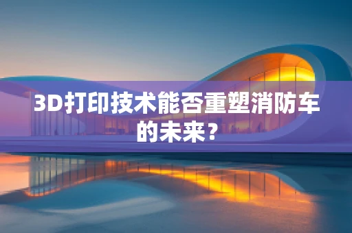 3D打印技术能否重塑消防车的未来？