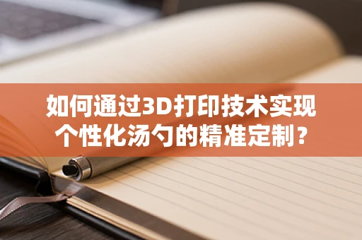 如何通过3D打印技术实现个性化汤勺的精准定制？