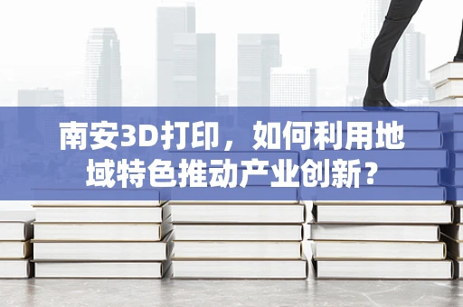 南安3D打印，如何利用地域特色推动产业创新？